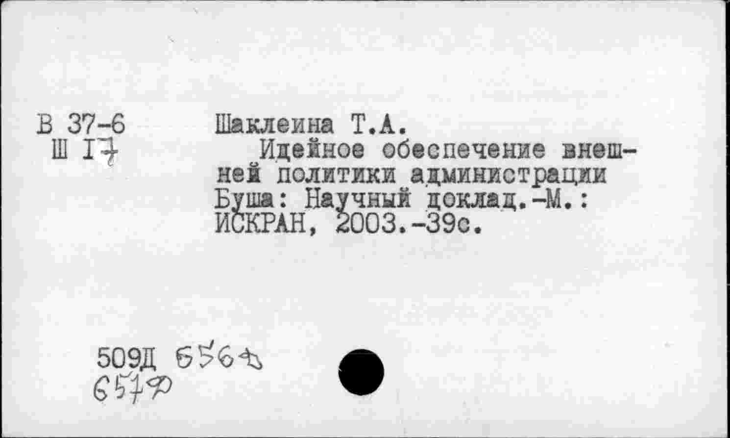 ﻿В 37-6 Шаклеина Т.А.
Ш 1^-	Идейное обеспечение внеш-
ней политики администрации Буша: Научный доклад.-М.: ИСКРАН, 2003.-39с.
50ЭД